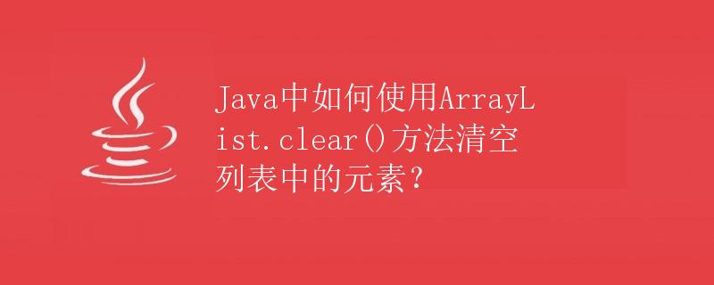 Java中如何使用ArrayList.clear()方法清空列表中的元素